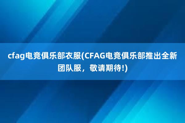 cfag电竞俱乐部衣服(CFAG电竞俱乐部推出全新团队服，敬请期待!)