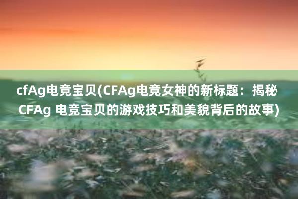 cfAg电竞宝贝(CFAg电竞女神的新标题：揭秘 CFAg 电竞宝贝的游戏技巧和美貌背后的故事)