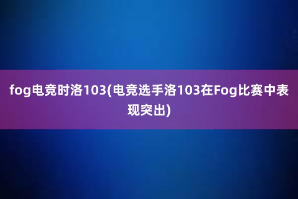 fog电竞时洛103(电竞选手洛103在Fog比赛中表现突出)