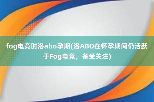 fog电竞时洛abo孕期(洛ABO在怀孕期间仍活跃于Fog电竞，备受关注)