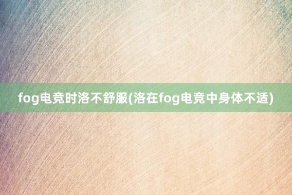 fog电竞时洛不舒服(洛在fog电竞中身体不适)