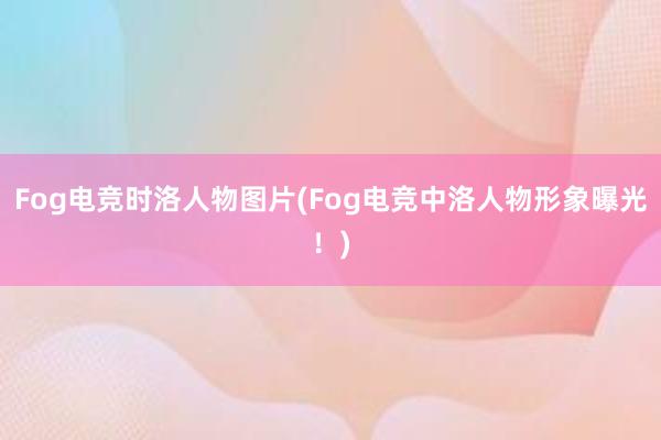 Fog电竞时洛人物图片(Fog电竞中洛人物形象曝光！)