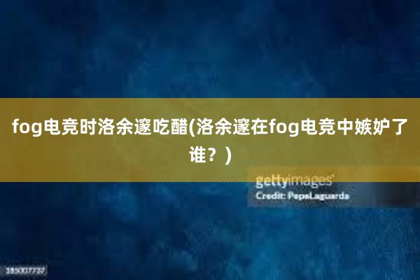 fog电竞时洛余邃吃醋(洛余邃在fog电竞中嫉妒了谁？)