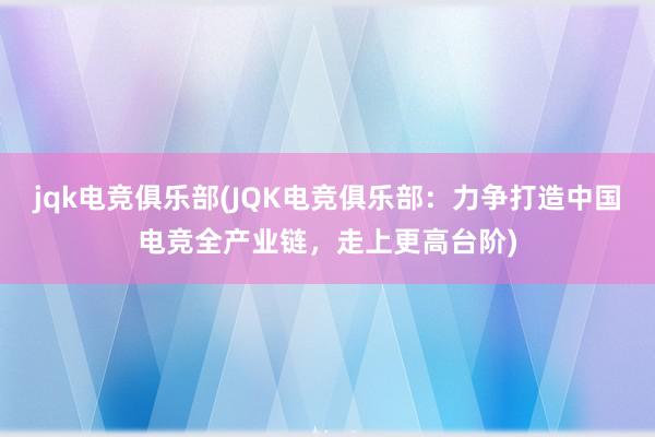 jqk电竞俱乐部(JQK电竞俱乐部：力争打造中国电竞全产业链，走上更高台阶)