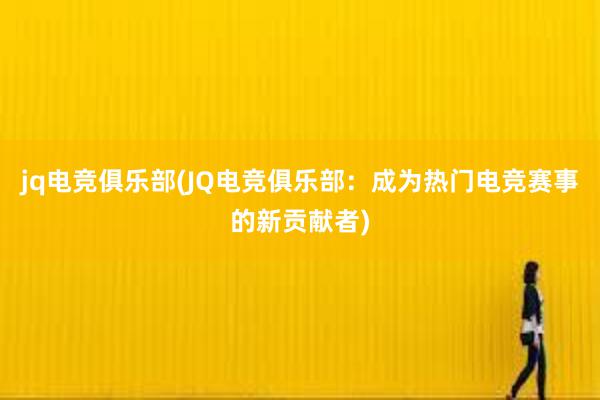 jq电竞俱乐部(JQ电竞俱乐部：成为热门电竞赛事的新贡献者)