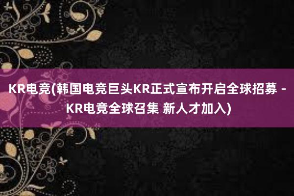 KR电竞(韩国电竞巨头KR正式宣布开启全球招募 - KR电竞全球召集 新人才加入)