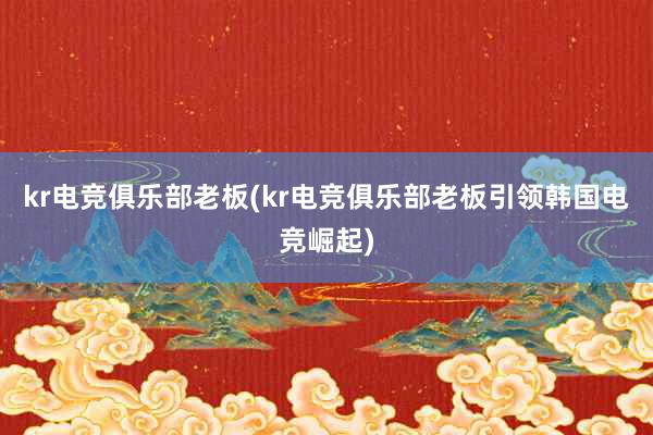 kr电竞俱乐部老板(kr电竞俱乐部老板引领韩国电竞崛起)