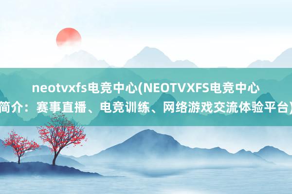 neotvxfs电竞中心(NEOTVXFS电竞中心简介：赛事直播、电竞训练、网络游戏交流体验平台)