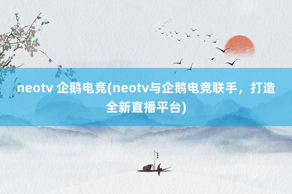 neotv 企鹅电竞(neotv与企鹅电竞联手，打造全新直播平台)