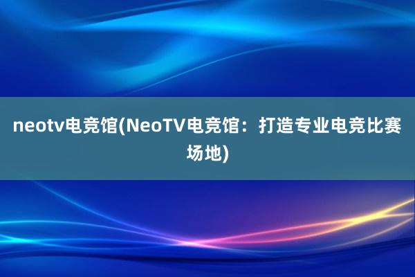 neotv电竞馆(NeoTV电竞馆：打造专业电竞比赛场地)