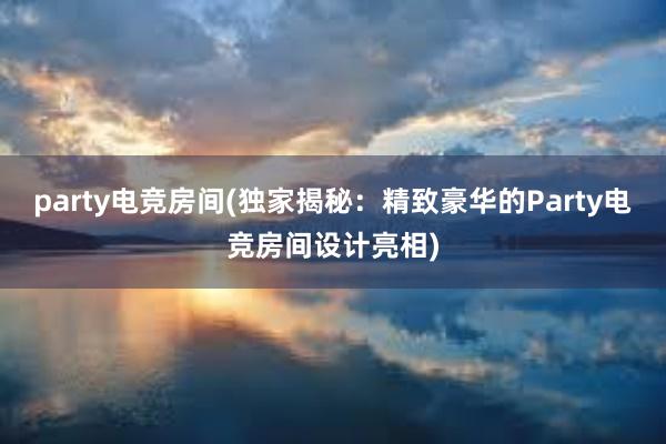 party电竞房间(独家揭秘：精致豪华的Party电竞房间设计亮相)