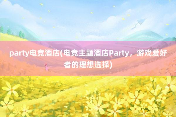 party电竞酒店(电竞主题酒店Party，游戏爱好者的理想选择)