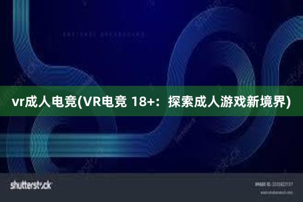 vr成人电竞(VR电竞 18+：探索成人游戏新境界)