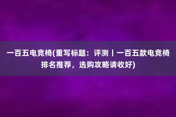 一百五电竞椅(重写标题：评测丨一百五款电竞椅排名推荐，选购攻略请收好)