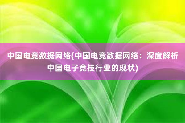 中国电竞数据网络(中国电竞数据网络：深度解析中国电子竞技行业的现状)