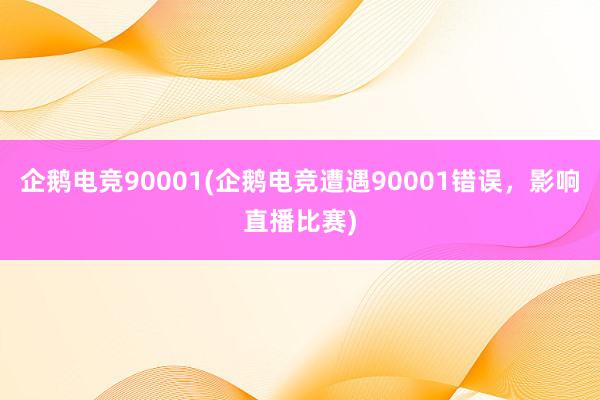 企鹅电竞90001(企鹅电竞遭遇90001错误，影响直播比赛)