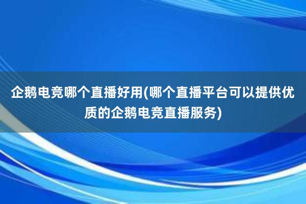 企鹅电竞哪个直播好用(哪个直播平台可以提供优质的企鹅电竞直播服务)