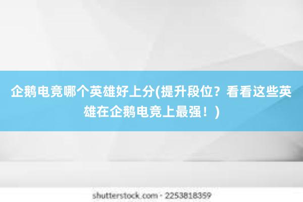 企鹅电竞哪个英雄好上分(提升段位？看看这些英雄在企鹅电竞上最强！)