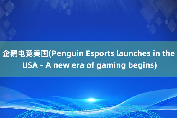 企鹅电竞美国(Penguin Esports launches in the USA - A new era of gaming begins)