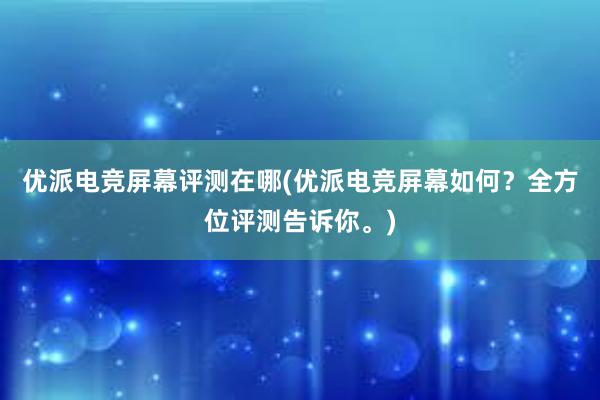 优派电竞屏幕评测在哪(优派电竞屏幕如何？全方位评测告诉你。)