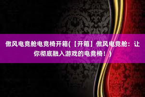 傲风电竞舱电竞椅开箱(【开箱】傲风电竞舱：让你彻底融入游戏的电竞椅！)