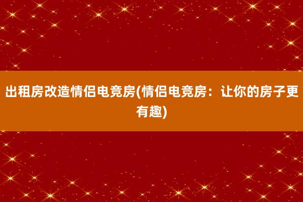 出租房改造情侣电竞房(情侣电竞房：让你的房子更有趣)