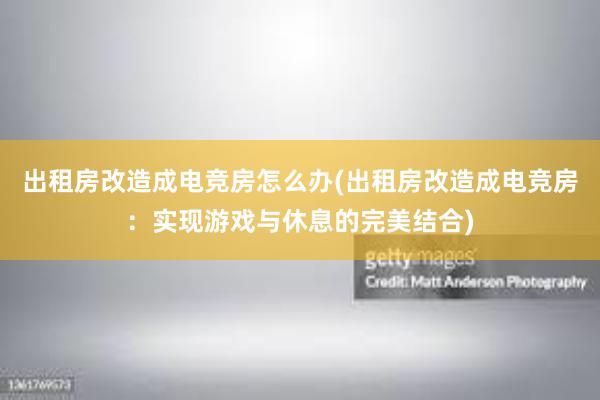 出租房改造成电竞房怎么办(出租房改造成电竞房：实现游戏与休息的完美结合)