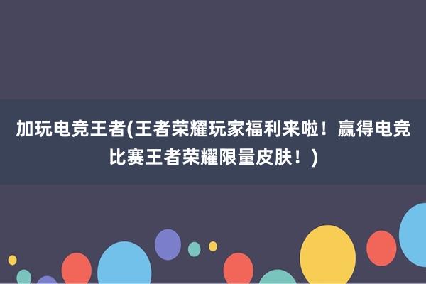 加玩电竞王者(王者荣耀玩家福利来啦！赢得电竞比赛王者荣耀限量皮肤！)