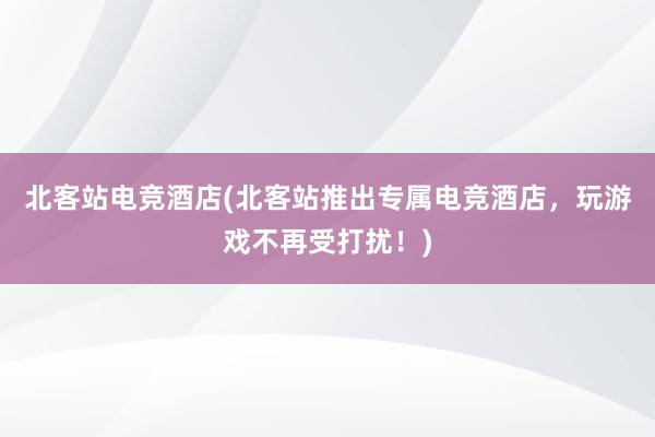 北客站电竞酒店(北客站推出专属电竞酒店，玩游戏不再受打扰！)