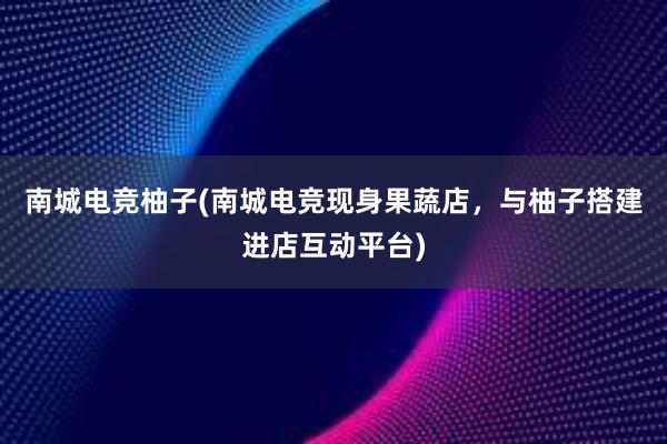 南城电竞柚子(南城电竞现身果蔬店，与柚子搭建进店互动平台)