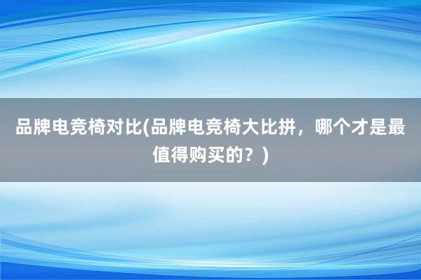 品牌电竞椅对比(品牌电竞椅大比拼，哪个才是最值得购买的？)