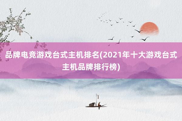 品牌电竞游戏台式主机排名(2021年十大游戏台式主机品牌排行榜)