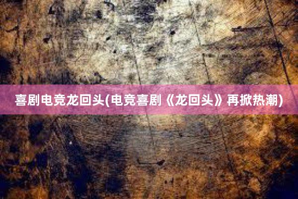 喜剧电竞龙回头(电竞喜剧《龙回头》再掀热潮)