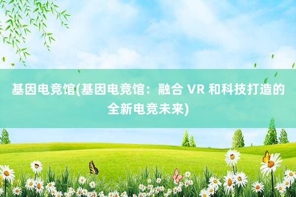 基因电竞馆(基因电竞馆：融合 VR 和科技打造的全新电竞未来)