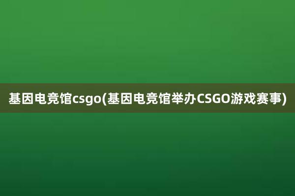 基因电竞馆csgo(基因电竞馆举办CSGO游戏赛事)