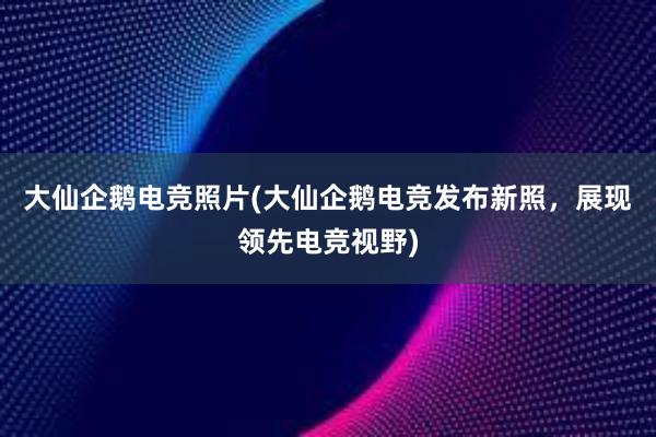 大仙企鹅电竞照片(大仙企鹅电竞发布新照，展现领先电竞视野)