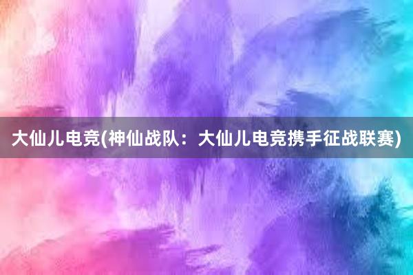 大仙儿电竞(神仙战队：大仙儿电竞携手征战联赛)