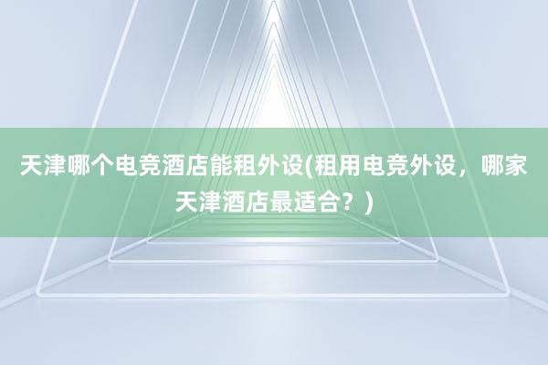 天津哪个电竞酒店能租外设(租用电竞外设，哪家天津酒店最适合？)