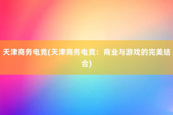 天津商务电竞(天津商务电竞：商业与游戏的完美结合)