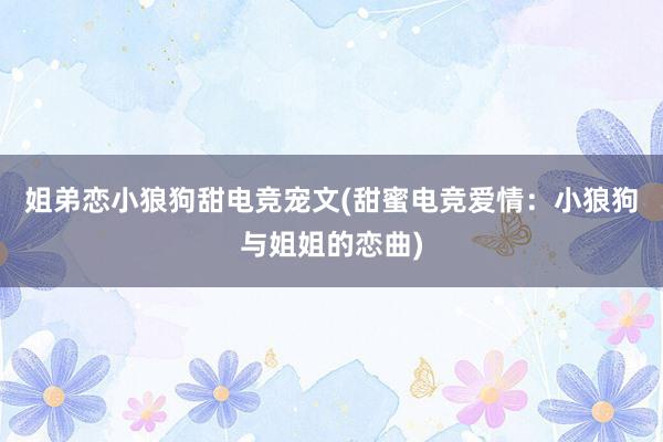 姐弟恋小狼狗甜电竞宠文(甜蜜电竞爱情：小狼狗与姐姐的恋曲)