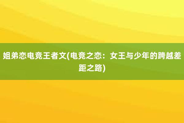 姐弟恋电竞王者文(电竞之恋：女王与少年的跨越差距之路)