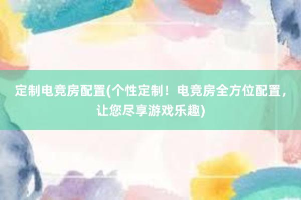 定制电竞房配置(个性定制！电竞房全方位配置，让您尽享游戏乐趣)