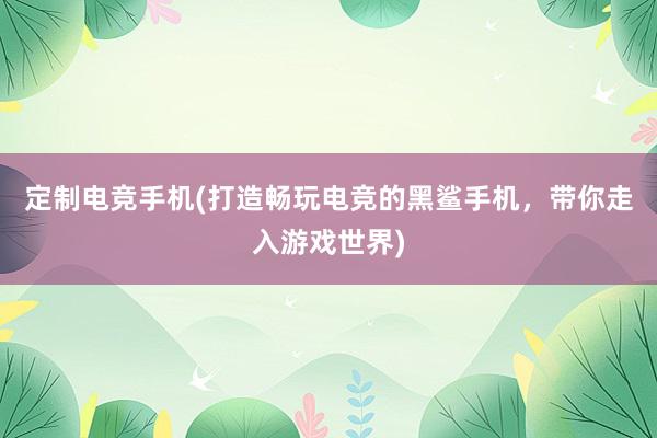 定制电竞手机(打造畅玩电竞的黑鲨手机，带你走入游戏世界)