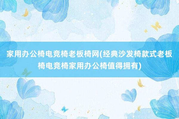 家用办公椅电竞椅老板椅网(经典沙发椅款式老板椅电竞椅家用办公椅值得拥有)