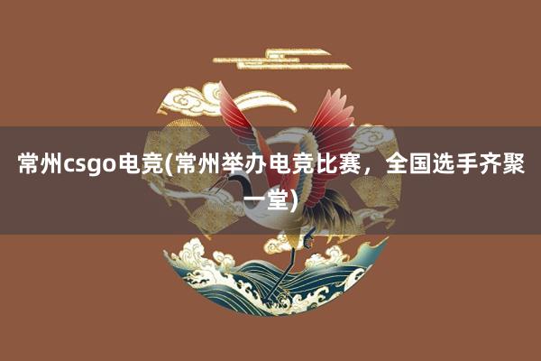 常州csgo电竞(常州举办电竞比赛，全国选手齐聚一堂)