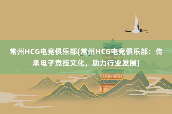 常州HCG电竞俱乐部(常州HCG电竞俱乐部：传承电子竞技文化，助力行业发展)