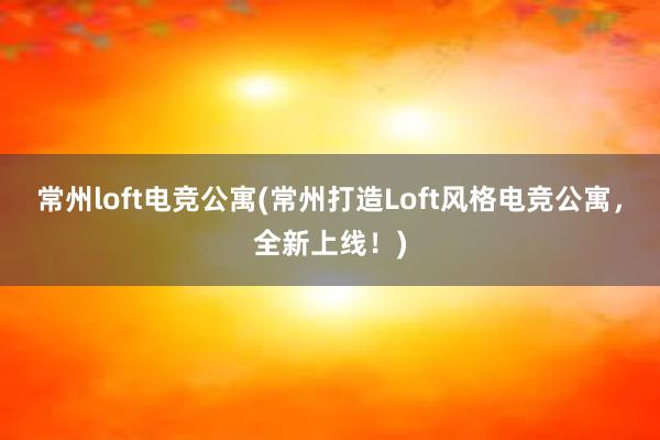 常州loft电竞公寓(常州打造Loft风格电竞公寓，全新上线！)