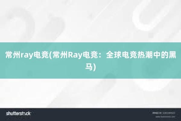 常州ray电竞(常州Ray电竞：全球电竞热潮中的黑马)