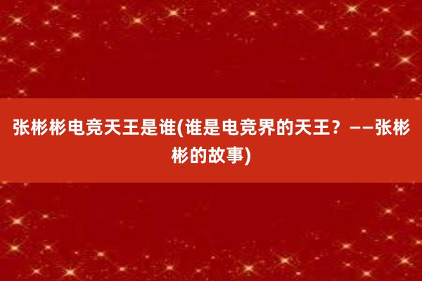 张彬彬电竞天王是谁(谁是电竞界的天王？——张彬彬的故事)