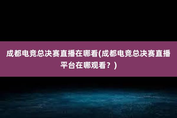 成都电竞总决赛直播在哪看(成都电竞总决赛直播平台在哪观看？)